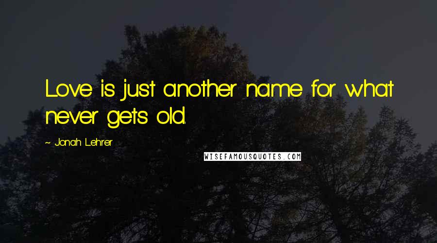 Jonah Lehrer Quotes: Love is just another name for what never gets old.