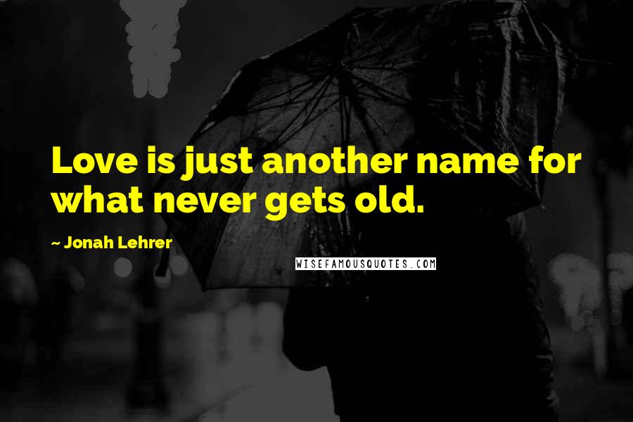 Jonah Lehrer Quotes: Love is just another name for what never gets old.