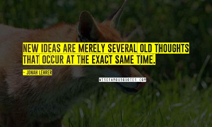 Jonah Lehrer Quotes: New ideas are merely several old thoughts that occur at the exact same time.