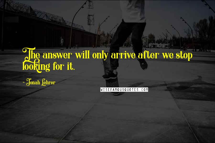 Jonah Lehrer Quotes: The answer will only arrive after we stop looking for it.