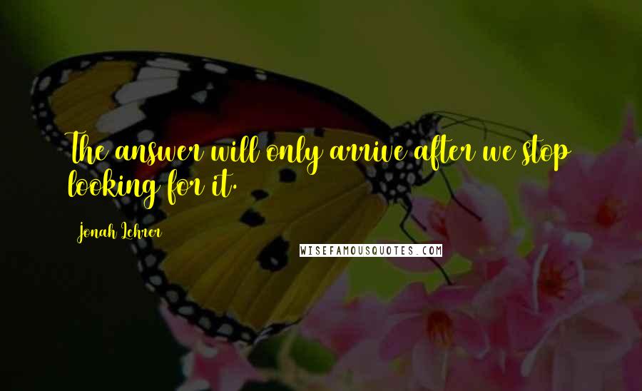 Jonah Lehrer Quotes: The answer will only arrive after we stop looking for it.