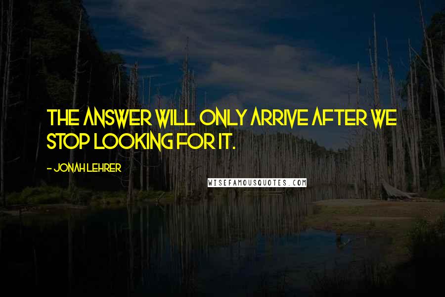 Jonah Lehrer Quotes: The answer will only arrive after we stop looking for it.