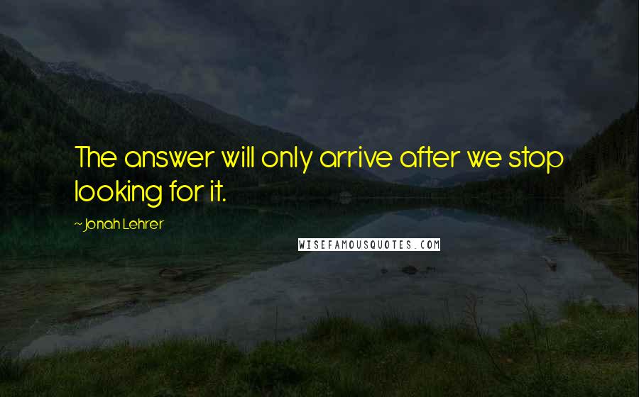 Jonah Lehrer Quotes: The answer will only arrive after we stop looking for it.