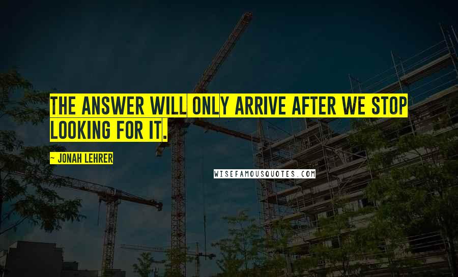 Jonah Lehrer Quotes: The answer will only arrive after we stop looking for it.