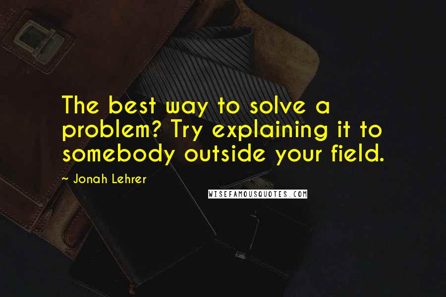 Jonah Lehrer Quotes: The best way to solve a problem? Try explaining it to somebody outside your field.