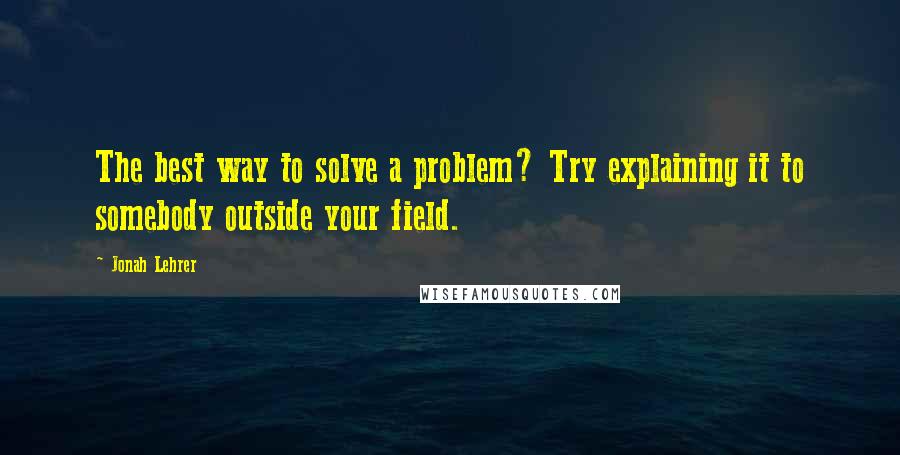 Jonah Lehrer Quotes: The best way to solve a problem? Try explaining it to somebody outside your field.