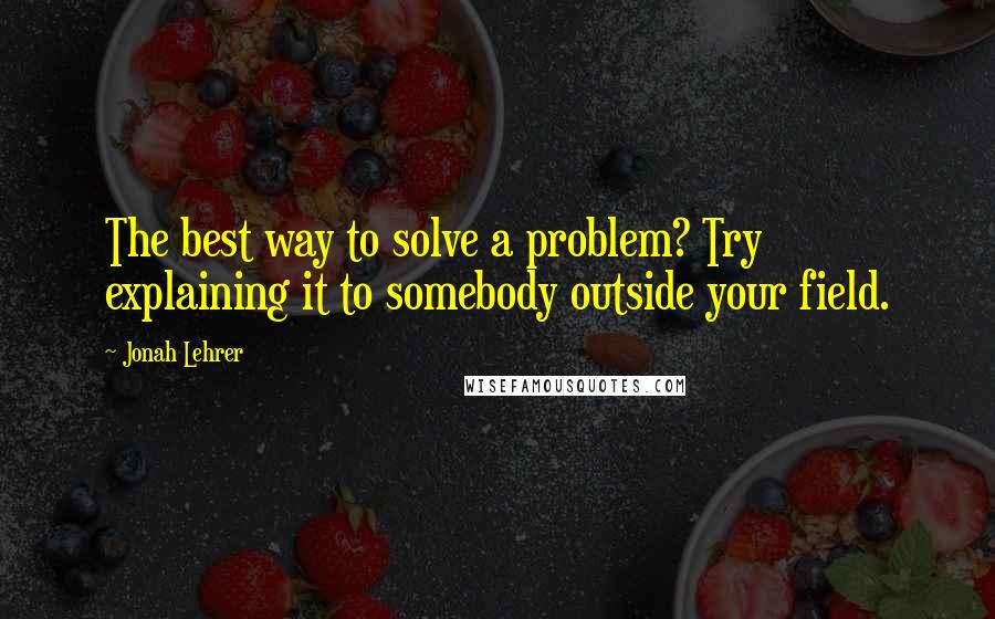 Jonah Lehrer Quotes: The best way to solve a problem? Try explaining it to somebody outside your field.