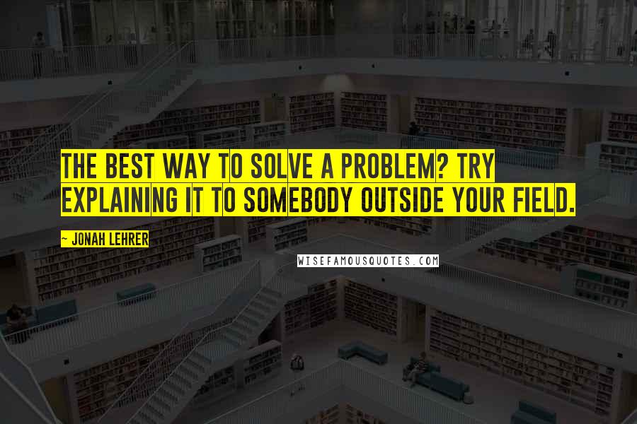 Jonah Lehrer Quotes: The best way to solve a problem? Try explaining it to somebody outside your field.