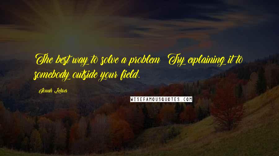 Jonah Lehrer Quotes: The best way to solve a problem? Try explaining it to somebody outside your field.