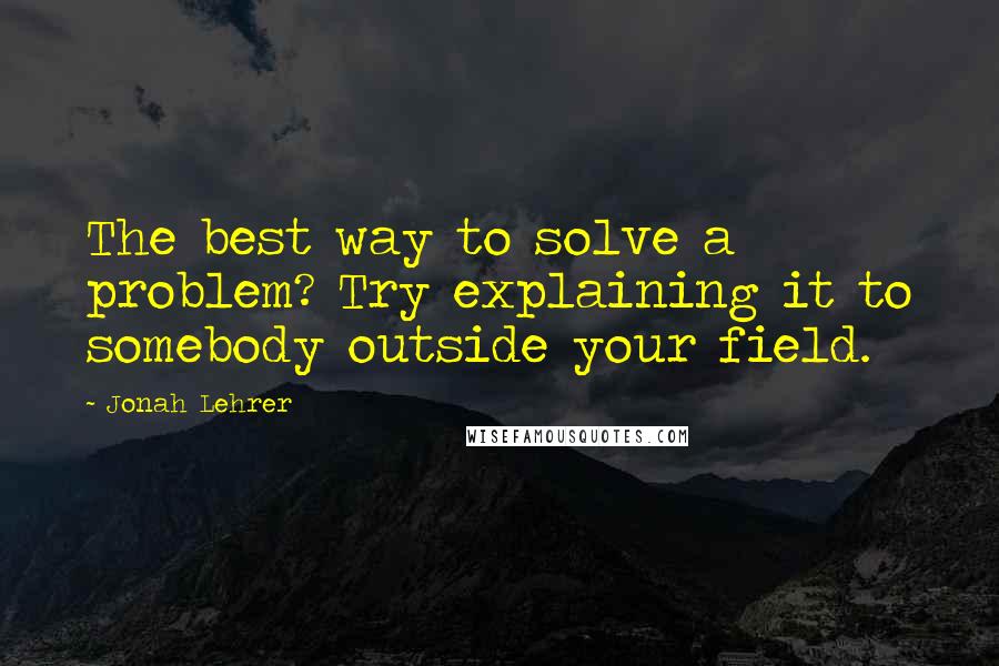 Jonah Lehrer Quotes: The best way to solve a problem? Try explaining it to somebody outside your field.