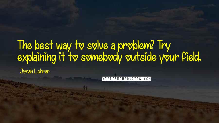 Jonah Lehrer Quotes: The best way to solve a problem? Try explaining it to somebody outside your field.