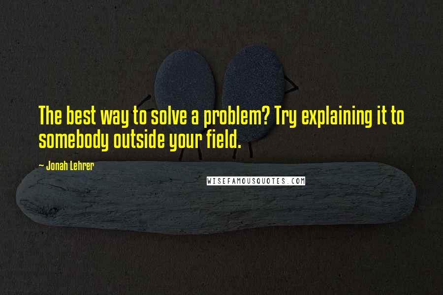 Jonah Lehrer Quotes: The best way to solve a problem? Try explaining it to somebody outside your field.