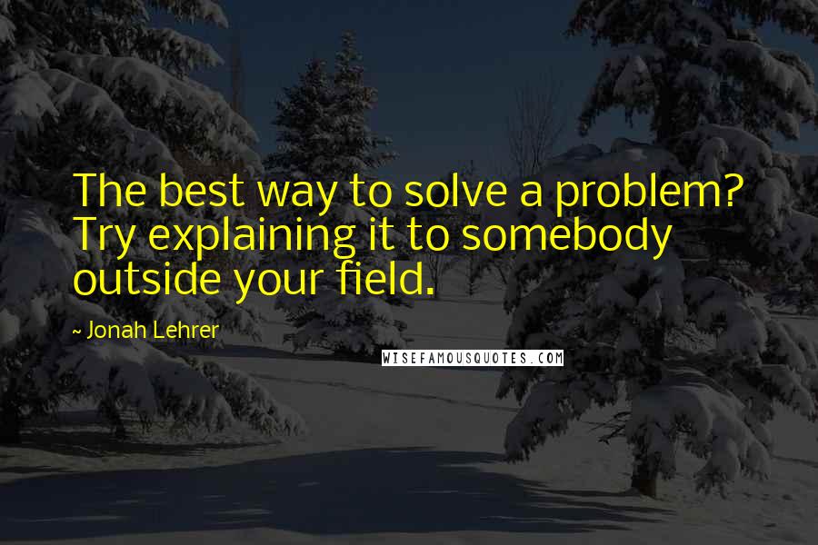 Jonah Lehrer Quotes: The best way to solve a problem? Try explaining it to somebody outside your field.