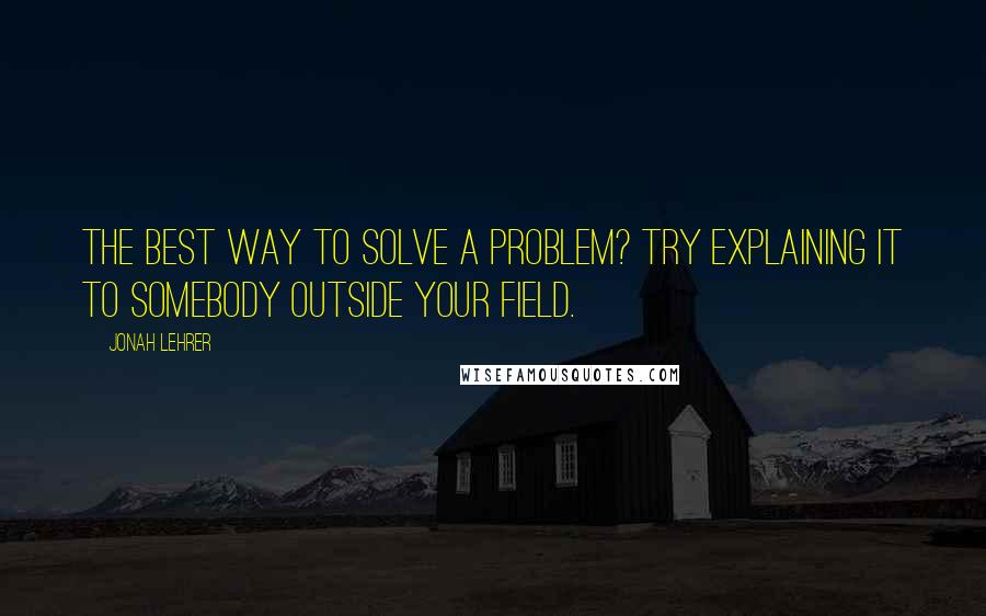 Jonah Lehrer Quotes: The best way to solve a problem? Try explaining it to somebody outside your field.