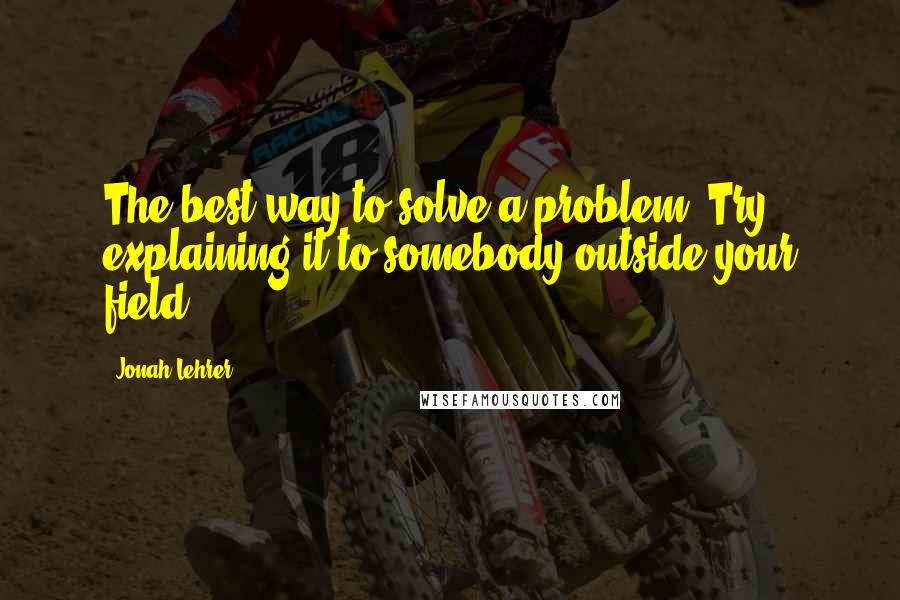 Jonah Lehrer Quotes: The best way to solve a problem? Try explaining it to somebody outside your field.