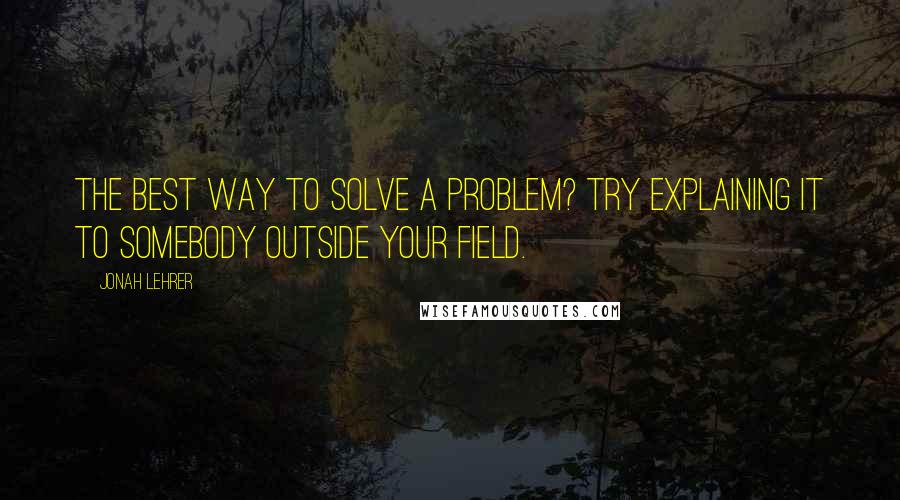 Jonah Lehrer Quotes: The best way to solve a problem? Try explaining it to somebody outside your field.