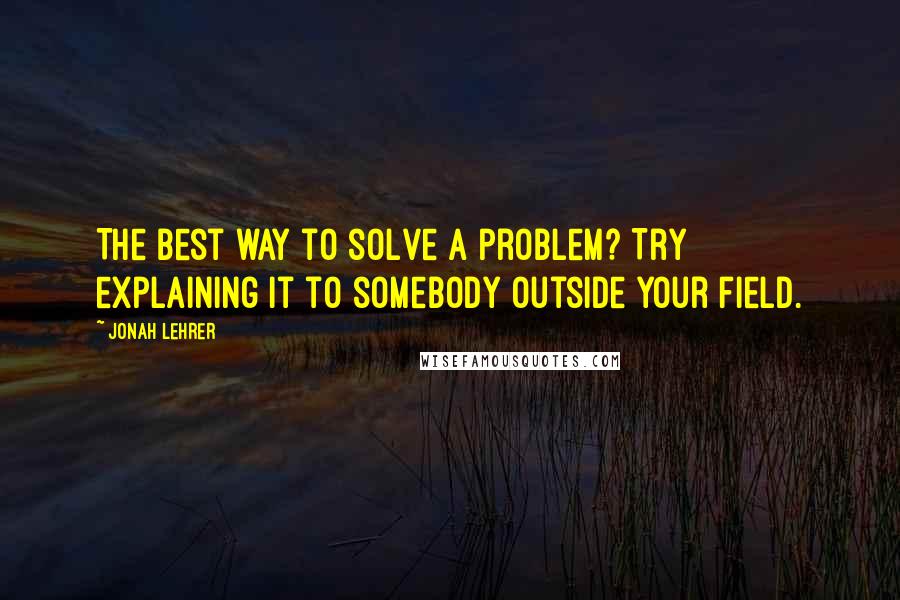 Jonah Lehrer Quotes: The best way to solve a problem? Try explaining it to somebody outside your field.