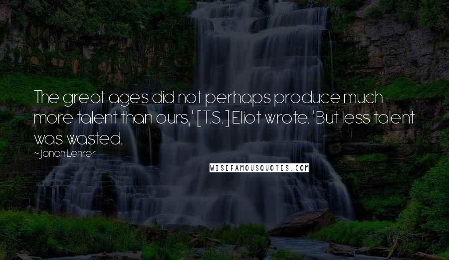 Jonah Lehrer Quotes: The great ages did not perhaps produce much more talent than ours,' [T.S.] Eliot wrote. 'But less talent was wasted.