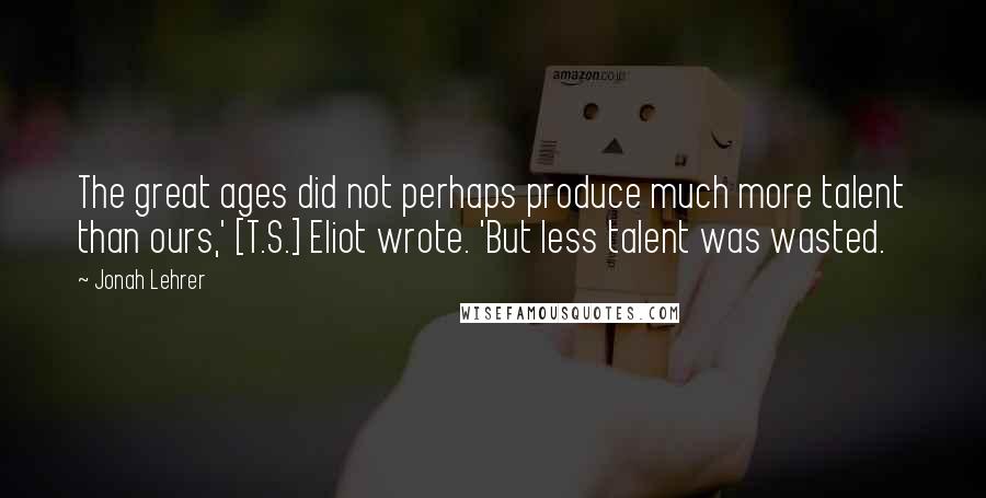 Jonah Lehrer Quotes: The great ages did not perhaps produce much more talent than ours,' [T.S.] Eliot wrote. 'But less talent was wasted.