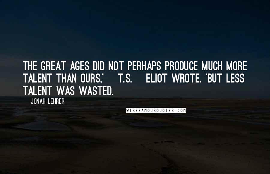 Jonah Lehrer Quotes: The great ages did not perhaps produce much more talent than ours,' [T.S.] Eliot wrote. 'But less talent was wasted.