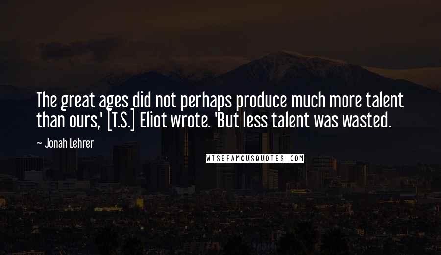 Jonah Lehrer Quotes: The great ages did not perhaps produce much more talent than ours,' [T.S.] Eliot wrote. 'But less talent was wasted.