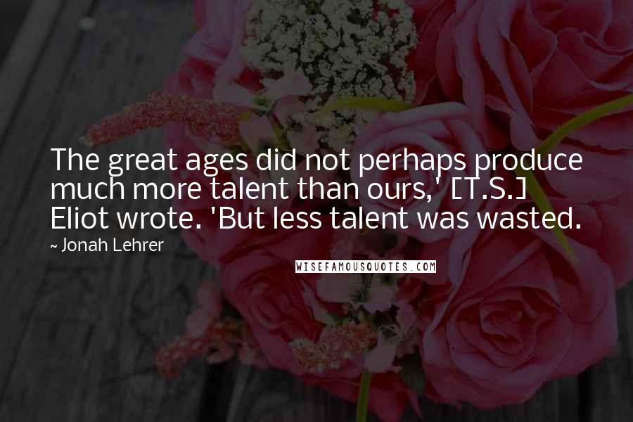 Jonah Lehrer Quotes: The great ages did not perhaps produce much more talent than ours,' [T.S.] Eliot wrote. 'But less talent was wasted.