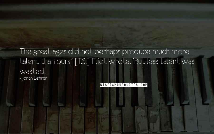 Jonah Lehrer Quotes: The great ages did not perhaps produce much more talent than ours,' [T.S.] Eliot wrote. 'But less talent was wasted.