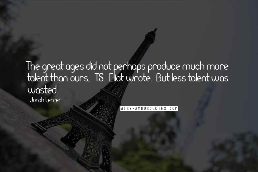 Jonah Lehrer Quotes: The great ages did not perhaps produce much more talent than ours,' [T.S.] Eliot wrote. 'But less talent was wasted.