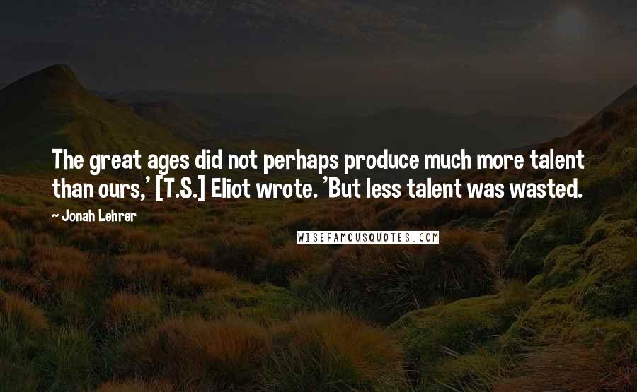 Jonah Lehrer Quotes: The great ages did not perhaps produce much more talent than ours,' [T.S.] Eliot wrote. 'But less talent was wasted.