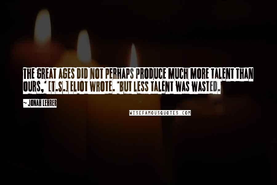 Jonah Lehrer Quotes: The great ages did not perhaps produce much more talent than ours,' [T.S.] Eliot wrote. 'But less talent was wasted.