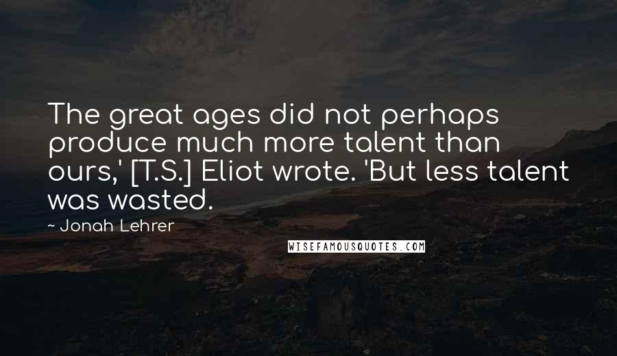 Jonah Lehrer Quotes: The great ages did not perhaps produce much more talent than ours,' [T.S.] Eliot wrote. 'But less talent was wasted.