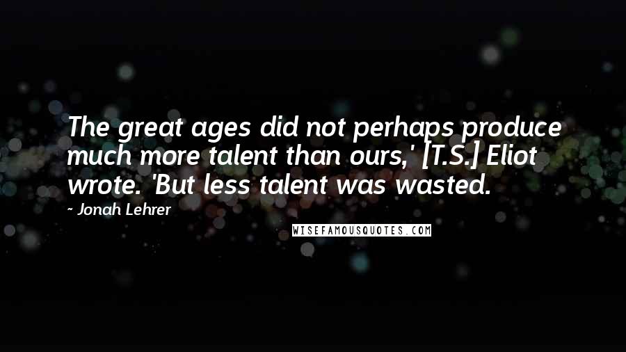 Jonah Lehrer Quotes: The great ages did not perhaps produce much more talent than ours,' [T.S.] Eliot wrote. 'But less talent was wasted.