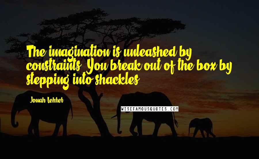 Jonah Lehrer Quotes: The imagination is unleashed by constraints. You break out of the box by stepping into shackles.