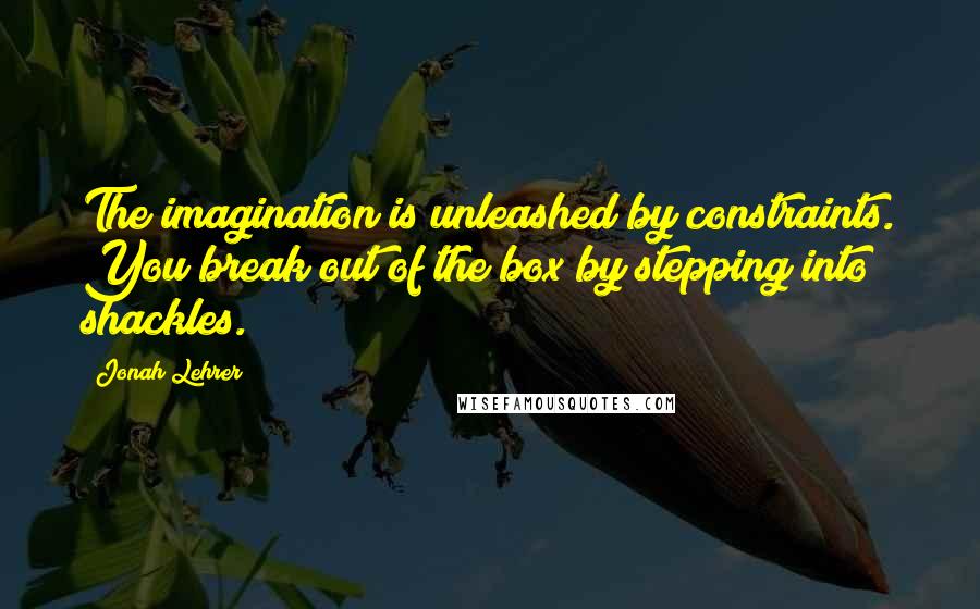 Jonah Lehrer Quotes: The imagination is unleashed by constraints. You break out of the box by stepping into shackles.