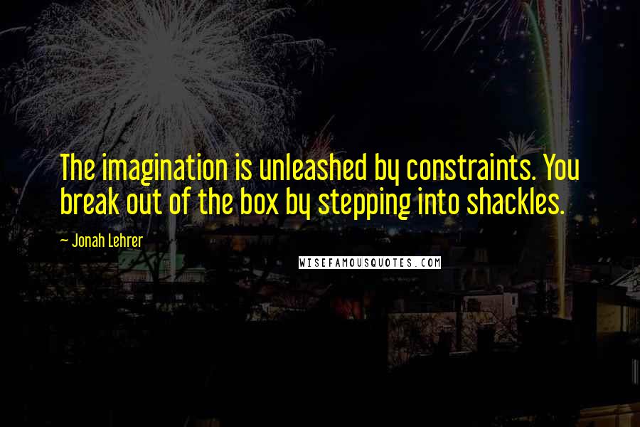 Jonah Lehrer Quotes: The imagination is unleashed by constraints. You break out of the box by stepping into shackles.