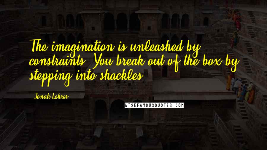 Jonah Lehrer Quotes: The imagination is unleashed by constraints. You break out of the box by stepping into shackles.