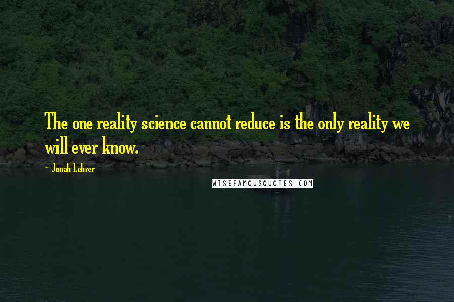 Jonah Lehrer Quotes: The one reality science cannot reduce is the only reality we will ever know.