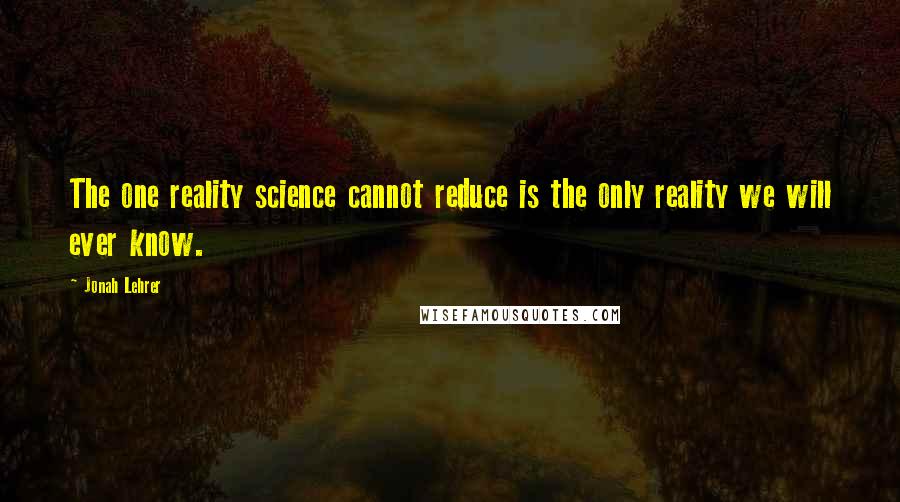 Jonah Lehrer Quotes: The one reality science cannot reduce is the only reality we will ever know.