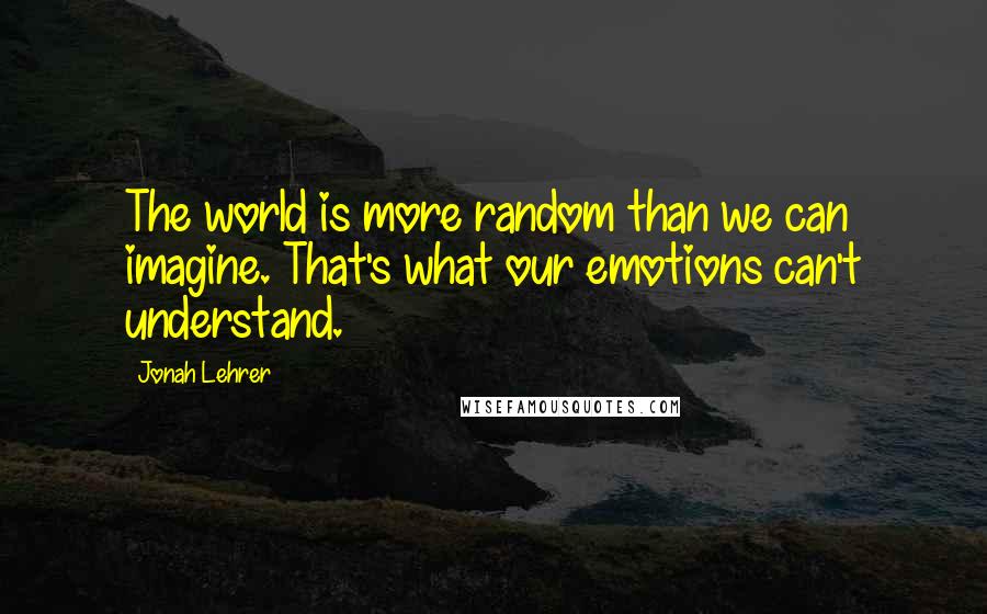 Jonah Lehrer Quotes: The world is more random than we can imagine. That's what our emotions can't understand.