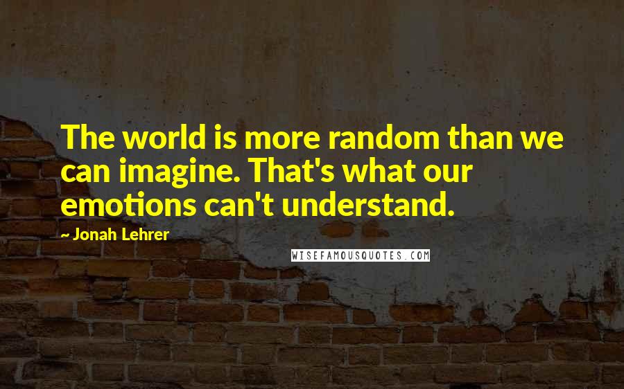Jonah Lehrer Quotes: The world is more random than we can imagine. That's what our emotions can't understand.