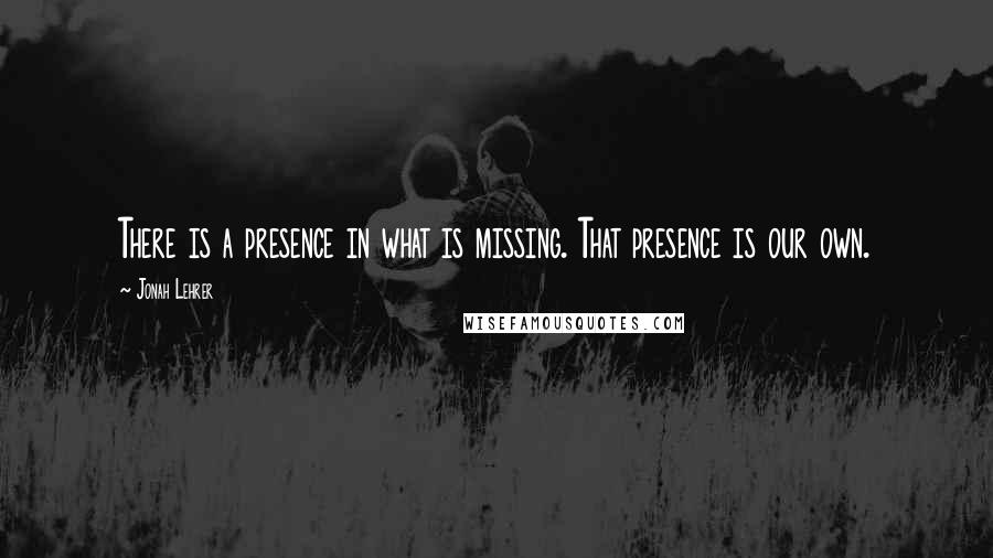 Jonah Lehrer Quotes: There is a presence in what is missing. That presence is our own.