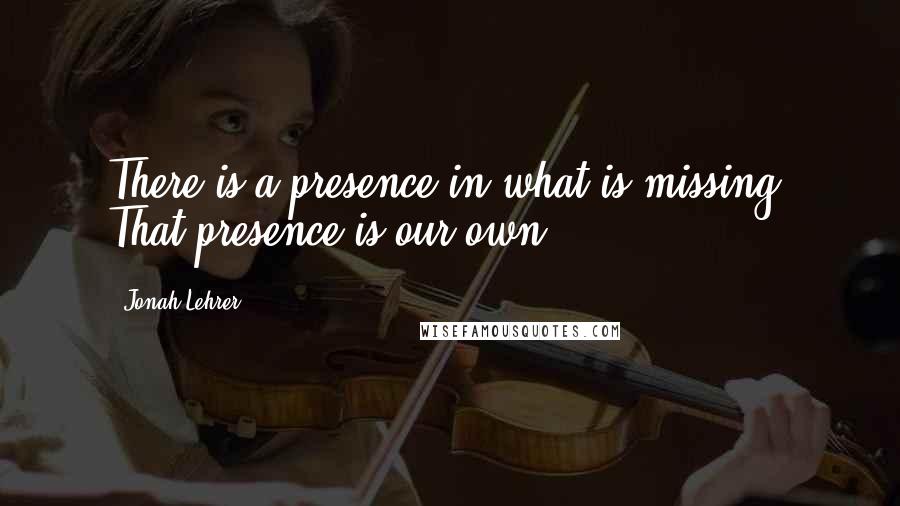 Jonah Lehrer Quotes: There is a presence in what is missing. That presence is our own.