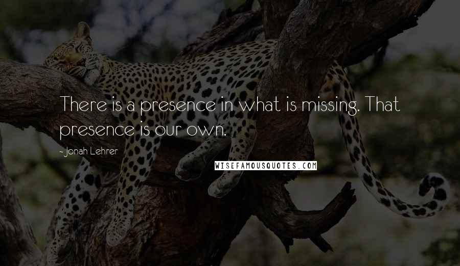 Jonah Lehrer Quotes: There is a presence in what is missing. That presence is our own.