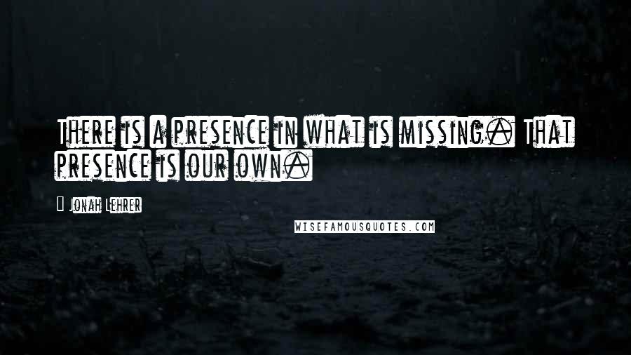Jonah Lehrer Quotes: There is a presence in what is missing. That presence is our own.