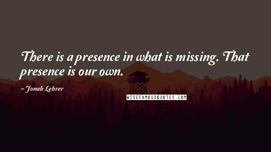 Jonah Lehrer Quotes: There is a presence in what is missing. That presence is our own.