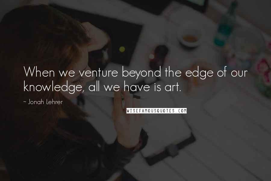 Jonah Lehrer Quotes: When we venture beyond the edge of our knowledge, all we have is art.