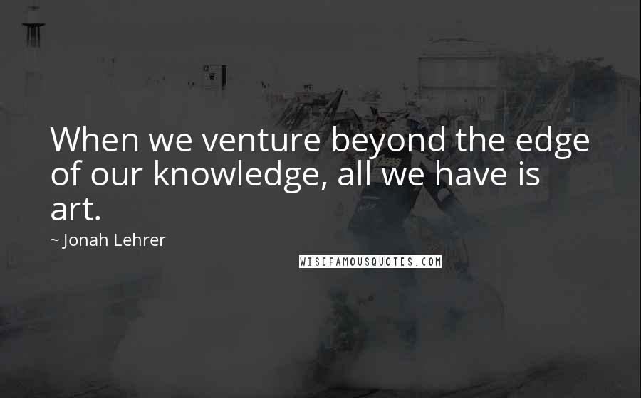 Jonah Lehrer Quotes: When we venture beyond the edge of our knowledge, all we have is art.