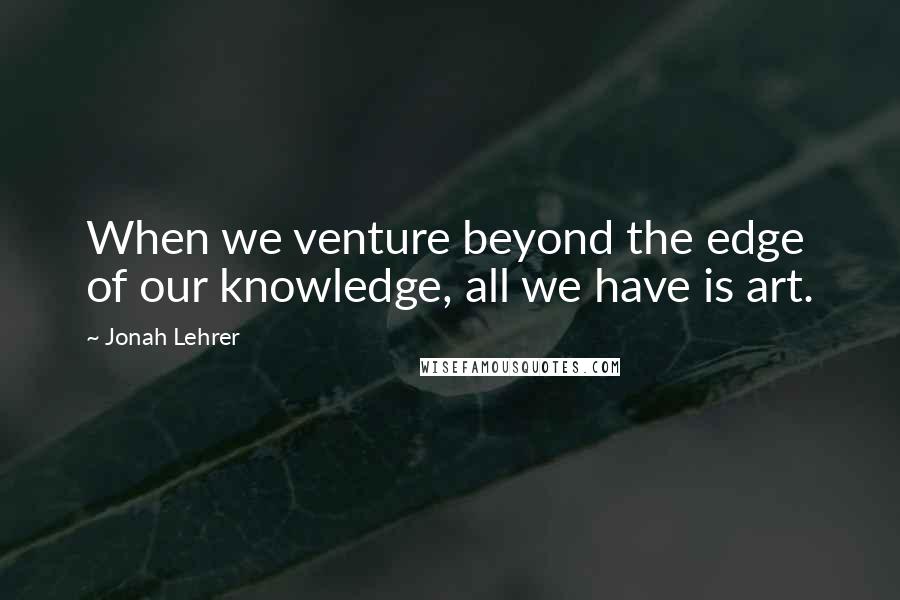 Jonah Lehrer Quotes: When we venture beyond the edge of our knowledge, all we have is art.