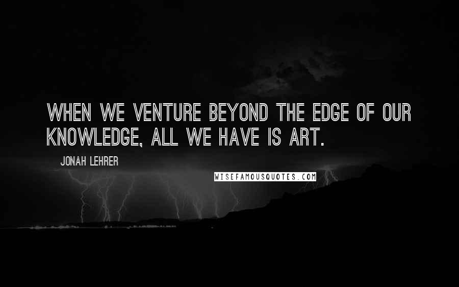 Jonah Lehrer Quotes: When we venture beyond the edge of our knowledge, all we have is art.
