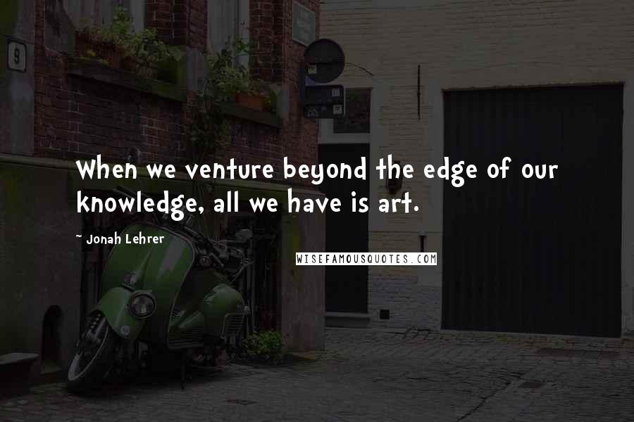 Jonah Lehrer Quotes: When we venture beyond the edge of our knowledge, all we have is art.